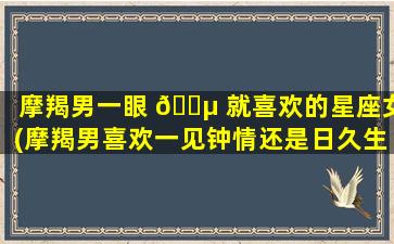 摩羯男一眼 🐵 就喜欢的星座女(摩羯男喜欢一见钟情还是日久生情)